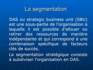 La segmentation
La segmentation
DAS ou strategic business unit (SBU)
est une sous-partie de l’organisation à
laquelle il est possible d’allouer ou
retirer des ressources de manière
indépendante et qui correspond à une
combinaison spécifique de facteurs
clés de succès.
La segmentation stratégique consiste
à subdiviser l’organisation en DAS.
 
