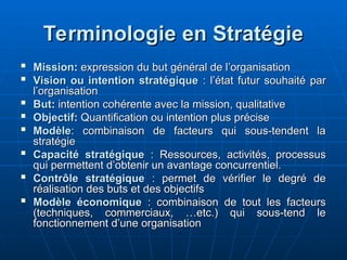 Terminologie en Stratégie
Terminologie en Stratégie

Mission
Mission:
: expression du but général de l’organisation
expression du but général de l’organisation

Vision ou intention stratégique
Vision ou intention stratégique : l’état futur souhaité par
: l’état futur souhaité par
l’organisation
l’organisation

But
But:
: intention cohérente avec la mission, qualitative
intention cohérente avec la mission, qualitative

Objectif
Objectif:
: Quantification ou intention plus précise
Quantification ou intention plus précise

Modèle
Modèle: combinaison de facteurs qui sous-tendent la
: combinaison de facteurs qui sous-tendent la
stratégie
stratégie

Capacité stratégique
Capacité stratégique : Ressources, activités, processus
: Ressources, activités, processus
qui permettent d’obtenir un avantage concurrentiel.
qui permettent d’obtenir un avantage concurrentiel.

Contrôle stratégique
Contrôle stratégique : permet de vérifier le degré de
: permet de vérifier le degré de
réalisation des buts et des objectifs
réalisation des buts et des objectifs

Modèle économique
Modèle économique : combinaison de tout les facteurs
: combinaison de tout les facteurs
(techniques, commerciaux, …etc.) qui sous-tend le
(techniques, commerciaux, …etc.) qui sous-tend le
fonctionnement d’une organisation
fonctionnement d’une organisation
 