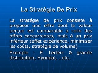 La Stratégie De Prix
La Stratégie De Prix
La stratégie de prix consiste à
La stratégie de prix consiste à
proposer une offre dont la valeur
proposer une offre dont la valeur
perçue est comparable à celle des
perçue est comparable à celle des
offres concurrentes, mais à un prix
offres concurrentes, mais à un prix
inférieur (effet expérience, minimiser
inférieur (effet expérience, minimiser
les coûts, stratégie de volume)
les coûts, stratégie de volume)
Exemple : E. Leclerc & grande
Exemple : E. Leclerc & grande
distribution, Hyundai, …etc.
distribution, Hyundai, …etc.
 