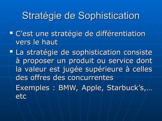 Stratégie de Sophistication
Stratégie de Sophistication

C’est une stratégie de différentiation
C’est une stratégie de différentiation
vers le haut
vers le haut

La stratégie de sophistication consiste
La stratégie de sophistication consiste
à proposer un produit ou service dont
à proposer un produit ou service dont
la valeur est jugée supérieure à celles
la valeur est jugée supérieure à celles
des offres des concurrentes
des offres des concurrentes
Exemples : BMW, Apple, Starbuck’s,…
Exemples : BMW, Apple, Starbuck’s,…
etc
etc
 