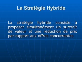 La Stratégie Hybride
La Stratégie Hybride
La stratégie hybride consiste à
La stratégie hybride consiste à
proposer simultanément un surcroît
proposer simultanément un surcroît
de valeur et une réduction de prix
de valeur et une réduction de prix
par rapport aux offres concurrentes
par rapport aux offres concurrentes
 
