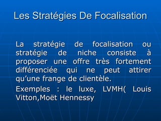 Les Stratégies De Focalisation
Les Stratégies De Focalisation
La stratégie de focalisation ou
La stratégie de focalisation ou
stratégie de niche consiste à
stratégie de niche consiste à
proposer une offre très fortement
proposer une offre très fortement
différenciée qui ne peut attirer
différenciée qui ne peut attirer
qu’une frange de clientèle.
qu’une frange de clientèle.
Exemples : le luxe, LVMH( Louis
Exemples : le luxe, LVMH( Louis
Vitton,Moët Hennessy
Vitton,Moët Hennessy
 
