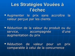 Les Stratégies Vouées à
Les Stratégies Vouées à
l’échec
l’échec

Augmenter le prix sans accroître la
Augmenter le prix sans accroître la
valeur perçue par les clients
valeur perçue par les clients

Réduction de la valeur du produit ou du
Réduction de la valeur du produit ou du
service, accompagnée d’une
service, accompagnée d’une
augmentation du prix
augmentation du prix

Réduction de valeur pour un prix
Réduction de valeur pour un prix
comparable à celui de la concurrence
comparable à celui de la concurrence
 