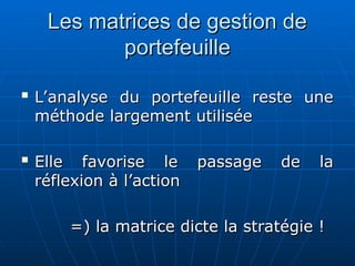 Les matrices de gestion de
Les matrices de gestion de
portefeuille
portefeuille

L’analyse du portefeuille reste une
L’analyse du portefeuille reste une
méthode largement utilisée
méthode largement utilisée

Elle favorise le passage de la
Elle favorise le passage de la
réflexion à l’action
réflexion à l’action
=) la matrice dicte la stratégie !
=) la matrice dicte la stratégie !
 