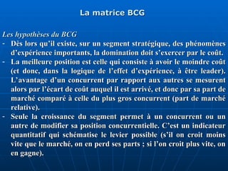 La matrice BCG
La matrice BCG
Les hypothèses du BCG
Les hypothèses du BCG
- Dès lors qu’il existe, sur un segment stratégique, des phénomènes
Dès lors qu’il existe, sur un segment stratégique, des phénomènes
d’expérience importants, la domination doit s’exercer par le coût.
d’expérience importants, la domination doit s’exercer par le coût.
- La meilleure position est celle qui consiste à avoir le moindre coût
La meilleure position est celle qui consiste à avoir le moindre coût
(et donc, dans la logique de l’effet d’expérience, à être leader).
(et donc, dans la logique de l’effet d’expérience, à être leader).
L’avantage d’un concurrent par rapport aux autres se mesurent
L’avantage d’un concurrent par rapport aux autres se mesurent
alors par l’écart de coût auquel il est arrivé, et donc par sa part de
alors par l’écart de coût auquel il est arrivé, et donc par sa part de
marché comparé à celle du plus gros concurrent (part de marché
marché comparé à celle du plus gros concurrent (part de marché
relative).
relative).
- Seule la croissance du segment permet à un concurrent ou un
Seule la croissance du segment permet à un concurrent ou un
autre de modifier sa position concurrentielle. C’est un indicateur
autre de modifier sa position concurrentielle. C’est un indicateur
quantitatif qui schématise le levier possible (s’il on croit moins
quantitatif qui schématise le levier possible (s’il on croit moins
vite que le marché, on en perd ses parts ; si l’on croit plus vite, on
vite que le marché, on en perd ses parts ; si l’on croit plus vite, on
en gagne).
en gagne).
 