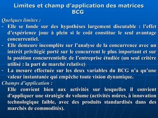 Limites et champ d’application des matrices
Limites et champ d’application des matrices
BCG
BCG
Quelques limites :
Quelques limites :
- Elle se fonde sur des hypothèses largement discutable : l’effet
Elle se fonde sur des hypothèses largement discutable : l’effet
d’expérience joue à plein si le coût constitue le seul avantage
d’expérience joue à plein si le coût constitue le seul avantage
concurrentiel.
concurrentiel.
- Elle demeure incomplète sur l’analyse de la concurrence avec un
Elle demeure incomplète sur l’analyse de la concurrence avec un
intérêt privilégié porté sur le concurrent le plus important et sur
intérêt privilégié porté sur le concurrent le plus important et sur
la position concurrentielle de l’entreprise étudiée (un seul critère
la position concurrentielle de l’entreprise étudiée (un seul critère
utilisé : la part de marché relative)
utilisé : la part de marché relative)
- La mesure effectuée sur les deux variables du BCG n’a qu’une
La mesure effectuée sur les deux variables du BCG n’a qu’une
valeur instantanée qui empêche toute vision dynamique.
valeur instantanée qui empêche toute vision dynamique.
Champs d’application :
Champs d’application :
Elle convient bien aux activités sur lesquelles il convient
Elle convient bien aux activités sur lesquelles il convient
d'appliquer une stratégie de volume (activités mûres, à innovation
d'appliquer une stratégie de volume (activités mûres, à innovation
technologique faible, avec des produits standardisés dans des
technologique faible, avec des produits standardisés dans des
marchés de commodités).
marchés de commodités).
 