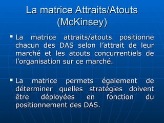 La matrice Attraits/Atouts
La matrice Attraits/Atouts
(McKinsey)
(McKinsey)

La matrice attraits/atouts positionne
La matrice attraits/atouts positionne
chacun des DAS selon l’attrait de leur
chacun des DAS selon l’attrait de leur
marché et les atouts concurrentiels de
marché et les atouts concurrentiels de
l’organisation sur ce marché.
l’organisation sur ce marché.

La matrice permets également de
La matrice permets également de
déterminer quelles stratégies doivent
déterminer quelles stratégies doivent
être déployées en fonction du
être déployées en fonction du
positionnement des DAS.
positionnement des DAS.
 