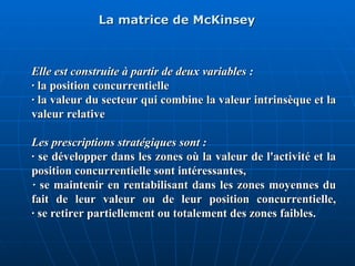 La matrice de McKinsey
La matrice de McKinsey
Elle est construite à partir de deux variables :
Elle est construite à partir de deux variables :
· la position concurrentielle
· la position concurrentielle
· la valeur du secteur qui combine la valeur intrinsèque et la
· la valeur du secteur qui combine la valeur intrinsèque et la
valeur relative
valeur relative
Les prescriptions stratégiques sont :
Les prescriptions stratégiques sont :
· se développer dans les zones où la valeur de l'activité et la
· se développer dans les zones où la valeur de l'activité et la
position concurrentielle sont intéressantes,
position concurrentielle sont intéressantes,
· se maintenir en rentabilisant dans les zones moyennes du
· se maintenir en rentabilisant dans les zones moyennes du
fait de leur valeur ou de leur position concurrentielle,
fait de leur valeur ou de leur position concurrentielle,
· se retirer partiellement ou totalement des zones faibles.
· se retirer partiellement ou totalement des zones faibles.
 
