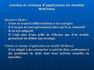 Limites et champs d’application du modèle
Limites et champs d’application du modèle
McKinsey
McKinsey
Quelques limites :
Quelques limites :
- Il met en avant la différenciation et les synergies
Il met en avant la différenciation et les synergies
- Il n’est pas du tout opérationnel (alors qu’il est exhaustif)
Il n’est pas du tout opérationnel (alors qu’il est exhaustif)
- Il est très subjectif
Il est très subjectif
- Il s’agit plus d’une grille de réflexion que d’un modèle
Il s’agit plus d’une grille de réflexion que d’un modèle
permettant de définir une stratégie
permettant de définir une stratégie.
.
Limites et champs d'application du modèle McKinsey
Limites et champs d'application du modèle McKinsey
Il est adapté à des entreprises à activités liées, confrontées à
Il est adapté à des entreprises à activités liées, confrontées à
des problèmes de choix dans leurs activités actuelles ou
des problèmes de choix dans leurs activités actuelles ou
nouvelles.
nouvelles.
 