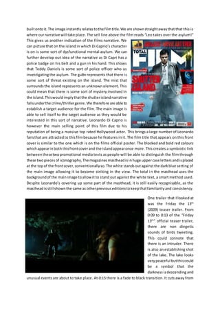 built onto it. The image instantly relates to the film title. We are shown straight away that that this is 
where our narrative will take place. The sell line above the film reads “Leo takes over the asylum!” 
This gives us another indication of the films narrative. We 
can picture that on the island in which Di Caprio’s character 
is on is some sort of dysfunctional mental asylum. We can 
further develop out idea of the narrative as Di Capri has a 
police badge on his belt and a gun in his hand. This shows 
that Teddy Daniels is some sort of police officer who us 
investigating the asylum. The gu8n represents that there is 
some sort of threat existing on the island. The mist that 
surrounds the island represents an unknown element. This 
could mean that there is some sort of mystery involved in 
the island. This would imply that the shutter island narrative 
falls under the crime/thriller genre. We therefore are able to 
establish a target audience for the film. The main image is 
able to sell itself to the target audience as they would be 
interested in this sort of narrative. Leonardo Di Caprio is 
however the main selling point of this film due to his 
reputation of being a massive top rated Hollywood actor. This brings a large number of Leonardo 
fans that are attracted to this film because he features in it. The film title that appears on this front 
cover is similar to the one which is on the films official poster. The blocked and bold red colours 
which appear in both this front cover and the island appear once more. This creates a symbiotic link 
between these two promotional media texts as people will be able to distinguish the film through 
these two pieces of iconography. The magazines masthead is in huge upper case letters and is placed 
at the top of the front cover, conventionally so. The white stands out against the dark blue setting of 
the main image allowing it to become striking in the view. The total in the masthead uses the 
background of the main image to allow it to stand out against the white text, a smart method used. 
Despite Leonardo’s covering up some part of the masthead, it is still easily recognisable, as the 
masthead is still shown the same as other previous editions to keep that familiarity and consistency. 
One trailer that I looked at 
was the Friday the 13th 
(2009) teaser trailer. From 
0:09 to 0:13 of the “Friday 
13th” official teaser trailer, 
there are non diegetic 
sounds of birds tweeting. 
This could connote that 
there is an intruder. There 
is also an establishing shot 
of the lake. The lake looks 
very peaceful but this could 
be a symbol that the 
darkness is descending and 
unusual events are about to take place. At 0:15 there is a fade to black transition. It cuts away from 
 