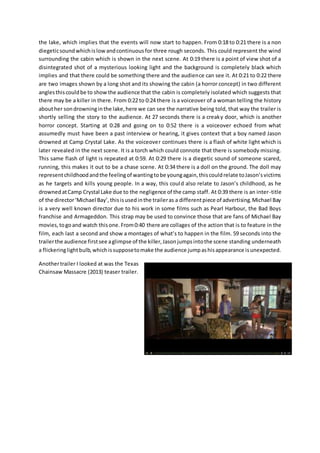 the lake, which implies that the events will now start to happen. From 0:18 to 0:21 there is a non 
diegetic sound which is low and continuous for three rough seconds. This could represent the wind 
surrounding the cabin which is shown in the next scene. At 0:19 there is a point of view shot of a 
disintegrated shot of a mysterious looking light and the background is completely black which 
implies and that there could be something there and the audience can see it. At 0:21 to 0:22 there 
are two images shown by a long shot and its showing the cabin (a horror concept) in two different 
angles this could be to show the audience that the cabin is completely isolated which suggests that 
there may be a killer in there. From 0:22 to 0:24 there is a voiceover of a woman telling the history 
about her son drowning in the lake, here we can see the narrative being told, that way the trailer is 
shortly selling the story to the audience. At 27 seconds there is a creaky door, which is another 
horror concept. Starting at 0:28 and going on to 0:52 there is a voiceover echoed from what 
assumedly must have been a past interview or hearing, it gives context that a boy named Jason 
drowned at Camp Crystal Lake. As the voiceover continues there is a flash of white light which is 
later revealed in the next scene. It is a torch which could connote that there is somebody missing. 
This same flash of light is repeated at 0:59. At 0:29 there is a diegetic sound of someone scared, 
running, this makes it out to be a chase scene. At 0:34 there is a doll on the ground. The doll may 
represent childhood and the feeling of wanting to be young again, this could relate to Jason’s victims 
as he targets and kills young people. In a way, this coul d also relate to Jason’s childhood, as he 
drowned at Camp Crystal Lake due to the negligence of the camp staff. At 0:39 there is an inter-title 
of the director ‘Michael Bay’, this is used in the trailer as a different piece of advertising. Michael Bay 
is a very well known director due to his work in some films such as Pearl Harbour, the Bad Boys 
franchise and Armageddon. This strap may be used to convince those that are fans of Michael Bay 
movies, to go and watch this one. From 0:40 there are collages of the action that is to feature in the 
film, each last a second and show a montages of what’s to happen in the film. 59 seconds into the 
trailer the audience first see a glimpse of the killer, Jason jumps into the scene standing underneath 
a flickering light bulb, which is suppose to make the audience jump as his appearance is unexpected. 
Another trailer I looked at was the Texas 
Chainsaw Massacre (2013) teaser trailer. 
