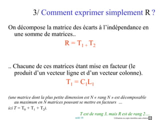 3/Comment exprimer simplement R?On décompose la matrice des écarts à l’indépendance en une somme de matrices.. R = T1 + T2.. Chacune de ces matrices étant mise en facteur (le produit d’un vecteur ligne et d’un vecteur colonne). T1 = C1L1(une matrice dont la plus petite dimension est N « rang N » est décomposable au maximum en N matrices pouvant se mettre en facteurs  … ici T = T0 + T1 + T2). T est de rang 3, mais R est de rang 2….