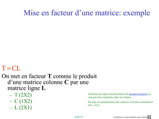 Mise en facteur d’une matrice: exempleT=CLOn met en facteur T comme le produit d’une matrice colonne C par une matrice ligne LT (2X2)C (1X2)L (2X1)Attention les règles de présentation du produit matricielne sont pas bien respectées dans nos diaposDe plus, la multiplication des matrices n'est pas commutative (LC  CL) 
