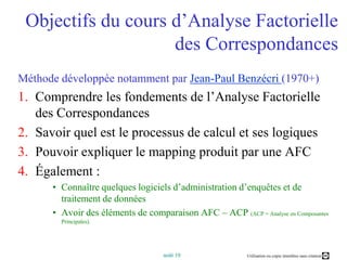 Objectifs du cours d’Analyse Factorielle des Correspondances Méthode développée notamment par Jean-Paul Benzécri(1970+)Comprendre les fondements de l’Analyse Factorielle des CorrespondancesSavoir quel est le processus de calcul et ses logiquesPouvoir expliquer le mapping produit par une AFCÉgalement :Connaître quelques logiciels d’administration d’enquêtes et de traitement de donnéesAvoir des éléments de comparaison AFC – ACP (ACP = Analyse en Composantes Principales).