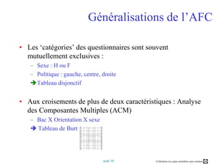 Généralisations de l’AFCLes ‘catégories’ des questionnaires sont souvent mutuellement exclusives :Sexe : H ou FPolitique : gauche, centre, droiteTableau disjonctifAux croisements de plus de deux caractéristiques : Analyse des Composantes Multiples (ACM)Bac X Orientation X sexe Tableau de Burt
