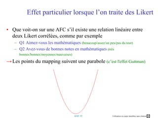 Effet particulier lorsque l’on traite des LikertQue voit-on sur une AFC s’il existe une relation linéaire entre deux Likert corrélées, comme par exemple  Q1 Aimez-vous les mathématiques (beaucoup/assez/un peu/pas du tout)Q2 Avez-vous de bonnes notes en mathématiques (très bonnes/bonnes/moyennes/mauvaises)Les points du mapping suivent une parabole (c’est l'effet Guttman)Pour en savoir plus Approches simples : raresSite web de Philippe Cibois, professeur émérite de sociologie texte d’où est tiré l’exemple développé dans ce coursTrideux : logiciel libre de dépouillement d'enquêteAnalyse factorielle des correspondances dans Wikipédia Leçon Analyse factorielle des correspondances du CNAMPlus complexe : de nombreuses références"Statistique textuelle" de Lebart et Salem,  Chapitre 3…