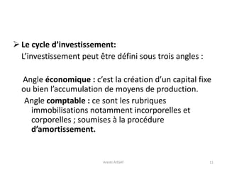  Le cycle d’investissement:
L’investissement peut être défini sous trois angles :
Angle économique : c’est la création d’un capital fixe
ou bien l’accumulation de moyens de production.
Angle comptable : ce sont les rubriques
immobilisations notamment incorporelles et
corporelles ; soumises à la procédure
d’amortissement.
11Arezki AISSAT
 
