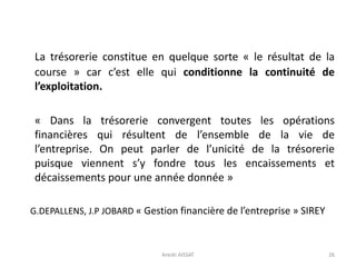 La trésorerie constitue en quelque sorte « le résultat de la
course » car c’est elle qui conditionne la continuité de
l’exploitation.
« Dans la trésorerie convergent toutes les opérations
financières qui résultent de l’ensemble de la vie de
l’entreprise. On peut parler de l’unicité de la trésorerie
puisque viennent s’y fondre tous les encaissements et
décaissements pour une année donnée »
G.DEPALLENS, J.P JOBARD « Gestion financière de l’entreprise » SIREY
26Arezki AISSAT
 