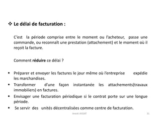  Le délai de facturation :
C’est la période comprise entre le moment ou l’acheteur, passe une
commande, ou reconnaît une prestation (attachement) et le moment où il
reçoit la facture.
Comment réduire ce délai ?
 Préparer et envoyer les factures le jour même où l’entreprise expédie
les marchandises.
 Transformer d’une façon instantanée les attachements(travaux
immobiliers) en factures.
 Envisager une facturation périodique si le contrat porte sur une longue
période.
 Se servir des unités décentralisées comme centre de facturation.
31Arezki AISSAT
 