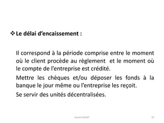 Le délai d’encaissement :
Il correspond à la période comprise entre le moment
où le client procède au règlement et le moment où
le compte de l’entreprise est crédité.
Mettre les chèques et/ou déposer les fonds à la
banque le jour même ou l’entreprise les reçoit.
Se servir des unités décentralisées.
33Arezki AISSAT
 