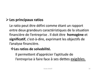 Les principaux ratios
Le ratio peut être défini comme étant un rapport
entre deux grandeurs caractéristiques de la situation
financière de l’entreprise . Il doit être homogène et
significatif, c'est-à-dire, exprimant les objectifs de
l’analyse financière.
Les ratios de solvabilité.
Il permettent d’apprécier l’aptitude de
l’entreprise à faire face à ses dettes exigibles.
34Arezki AISSAT
 