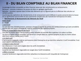 II - DU BILAN COMPTABLE AU BILAN FINANCIER
Le passage du bilan comptable au bilan financier passe par des retraitements ou reclassements.
Reclasser : consiste à déplacer les postes du bilan en agrégats significatifs.
Retraiter : consiste à ajouter dans le bilan des éléments qui n'y figurent pas ou à effectuer des calcules sur
certains postes.
Le principe des opérations de retraitements et de reclassement sont d'affecter le poste concerné dans la masse
en sa signification personnelle est plus pertinente compte tenu de l'activité de l'entreprise et le bilan.
1 - Retraitements et Reclassements des Eléments de l'Actif
et du passif
a - l'actif
v Actif fictif
Ce sont des frais d'établissement, certaines charges à repartir les primes de remboursement qui sont considérés
comme des non values éliminée de l'actif et retranchés des capitaux propres.
v Plus ou moins value l’attente sur l'actif
Une plus ou moins value c'est lorsque la valeur actuelle est estimée être supérieur à la valeur au bilan.
Les plus ou moins values constatés sont prises en compte dans les capitaux propres en plus ou moins values
alors leurs valeurs réelles sont à l'actif.
v Le stock outil
C'est la partie supposée resté en permanence dans l'entreprise et qui doit être rattaché à l'actif immobilisé. Il est
aussi appelé stock de sécurité.
v Créance à plus d'un an
Les créances à + 1 ans sont rangées dans les actifs immobilisés
v Titres de placements
La partie non facilement négociable est rangée dans l'actif immobilisé.
v Effets à recevoir
La partie facilement négociable doit être rattachée à la trésorerie actif. (Liquidité de l'entreprise)
Préparé par Zak Area Rabii
 