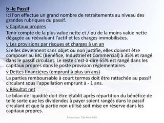 b -le Passif
Ici l'on effectue un grand nombre de retraitements au niveau des
grandes rubriques du passif.
v Capitaux propres
Tenir compte de la plus value nette et / ou de la moins value nette
dégagée au réévaluant l'actif et les charges immobilisées.
v Les provisions par risques et charges à un an
Si elles deviennent sans objet ou non justifie, elles doivent être
composer au BIC (Bénéfice, Industriel et Commercial) à 35% et rangé
dans le passif circulant. Le reste c'est-à-dire 65% est rangé dans les
capitaux propres dans le poste provision réglementaires.
v Dettes financières (emprunt à plus un ans)
La parties remboursable à court termes doit être rattachée au passif
circulant sous l'appellation emprunt à - 1 ans.
v Résultat net
Le bilan de liquidité doit être établit après répartition du bénéfice de
telle sorte que les dividendes à payer soient rangés dans le passif
circulant et que la partie non utilisé soit mise en réserve dans les
capitaux propres.
Préparé par Zak Area Rabii
 