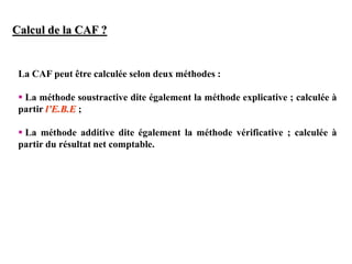 Calcul de la CAF ?
La CAF peut être calculée selon deux méthodes :
 La méthode soustractive dite également la méthode explicative ; calculée à
partir l’E.B.E ;
 La méthode additive dite également la méthode vérificative ; calculée à
partir du résultat net comptable.
 
