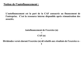 Notion de l’autofinancement :
L'autofinancement est la part de la CAF consacrée au financement de
l'entreprise. C'est la ressource interne disponible après rémunération des
associés.
Autofinancement de l'exercice (n)
=
CAF (n)
-
Dividendes versés durant l'exercice (n) et relatifs aux résultats de l'exercice n -
1
 