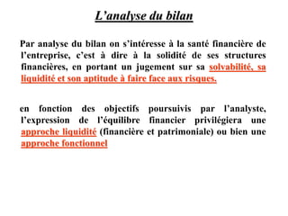 L’analyse du bilan
Par analyse du bilan on s’intéresse à la santé financière de
l’entreprise, c’est à dire à la solidité de ses structures
financières, en portant un jugement sur sa solvabilité, sa
liquidité et son aptitude à faire face aux risques.
en fonction des objectifs poursuivis par l’analyste,
l’expression de l’équilibre financier privilégiera une
approche liquidité (financière et patrimoniale) ou bien une
approche fonctionnel
 