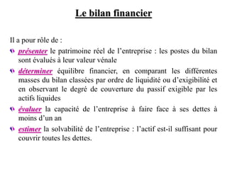 Le bilan financier
Il a pour rôle de :
présenter le patrimoine réel de l’entreprise : les postes du bilan
sont évalués à leur valeur vénale
déterminer équilibre financier, en comparant les différentes
masses du bilan classées par ordre de liquidité ou d’exigibilité et
en observant le degré de couverture du passif exigible par les
actifs liquides
évaluer la capacité de l’entreprise à faire face à ses dettes à
moins d’un an
estimer la solvabilité de l’entreprise : l’actif est-il suffisant pour
couvrir toutes les dettes.
 