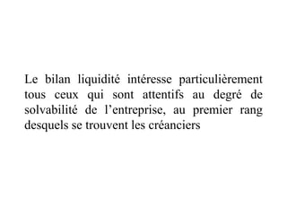 Le bilan liquidité intéresse particulièrement
tous ceux qui sont attentifs au degré de
solvabilité de l’entreprise, au premier rang
desquels se trouvent les créanciers
 