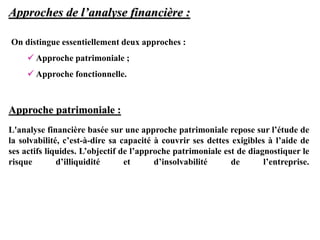 Approches de l’analyse financière :
Approche patrimoniale :
L'analyse financière basée sur une approche patrimoniale repose sur l’étude de
la solvabilité, c’est-à-dire sa capacité à couvrir ses dettes exigibles à l’aide de
ses actifs liquides. L’objectif de l’approche patrimoniale est de diagnostiquer le
risque d’illiquidité et d’insolvabilité de l’entreprise.
On distingue essentiellement deux approches :
 Approche patrimoniale ;
 Approche fonctionnelle.
 