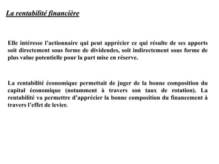 La rentabilité financière
Elle intéresse l’actionnaire qui peut apprécier ce qui résulte de ses apports
soit directement sous forme de dividendes, soit indirectement sous forme de
plus value potentielle pour la part mise en réserve.
La rentabilité économique permettait de juger de la bonne composition du
capital économique (notamment à travers son taux de rotation). La
rentabilité va permettre d’apprécier la bonne composition du financement à
travers l’effet de levier.
 