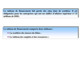 Le tableau de financement fait partie des cinq états de synthèse. Il est
obligatoire pour les entreprises qui ont un chiffre d’affaires supérieur à 7,5
millions de DHS.
Le tableau de financement comporte deux tableaux :
La synthèse des masses du bilan ;
Le tableau des emplois et des ressources ;
 