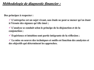 Méthodologie de diagnostic financier :
Des principes à respecter :
 L’entreprise est un sujet vivant, son étude ne peut se mener qu’en étant
à l’écoute des signaux qu’elle émet ;
 L’analyse se conduit selon le principe de la disjonction et de la
conjonction ;
 Expérience et intuition sont partie intégrante de la réflexion ;
 La mise en oeuvre des techniques et outils est fonction des analystes et
des objectifs qui déterminent les approches.
 