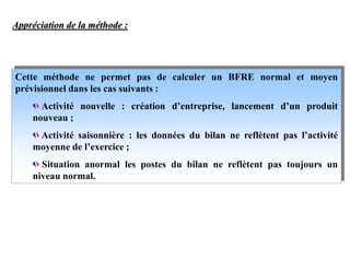 Appréciation de la méthode :
Cette méthode ne permet pas de calculer un BFRE normal et moyen
prévisionnel dans les cas suivants :
Activité nouvelle : création d’entreprise, lancement d’un produit
nouveau ;
Activité saisonnière : les données du bilan ne reflètent pas l’activité
moyenne de l’exercice ;
Situation anormal les postes du bilan ne reflètent pas toujours un
niveau normal.
 