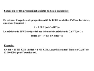Calcul du BFRE prévisionnel à partir du bilan historique :
En retenant l’hypothèse de proportionnalité du BFRE au chiffre d’affaire hors taxes,
on obtient le rapport :
R = BFRE (n) / CA HT(n)
La prévision du BFRE (n+1) se fait sur la base de la prévision du CA HT(n+1) :
BFRE (n+1) = R x CA HT(n+1)
Exemple :
CA HT = 10 000 KDH ; BFRE = 1 700 KDH. Les prévisions font état d’un CA HT de
12 000 KDH pour l’exercice n+1.
 