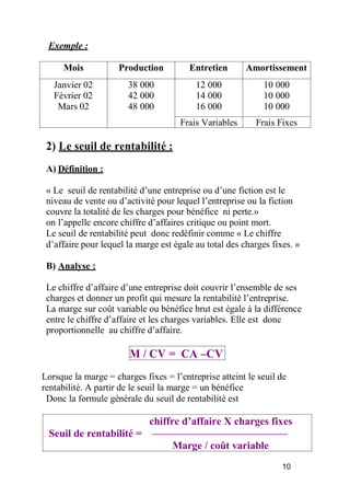 Exemple :
Mois Production Entretien Amortissement
Janvier 02
Février 02
Mars 02
38 000
42 000
48 000
12 000
14 000
16 000
10 000
10 000
10 000
Frais Variables Frais Fixes
2) Le seuil de rentabilité :
A) Définition :
« Le seuil de rentabilité d’une entreprise ou d’une fiction est le
niveau de vente ou d’activité pour lequel l’entreprise ou la fiction
couvre la totalité de les charges pour bénéfice ni perte.»
on l’appelle encore chiffre d’affaires critique ou point mort.
Le seuil de rentabilité peut donc redéfinir comme « Le chiffre
d’affaire pour lequel la marge est égale au total des charges fixes. »
B) Analyse :
Le chiffre d’affaire d’une entreprise doit couvrir l’ensemble de ses
charges et donner un profit qui mesure la rentabilité l’entreprise.
La marge sur coût variable ou bénéfice brut est égale à la différence
entre le chiffre d’affaire et les charges variables. Elle est donc
proportionnelle au chiffre d’affaire.
M / CV = CA –CV
Lorsque la marge = charges fixes = l’entreprise atteint le seuil de
rentabilité. A partir de le seuil la marge = un bénéfice
Donc la formule générale du seuil de rentabilité est
chiffre d’affaire X charges fixes
Seuil de rentabilité =
Marge / coût variable
10
 