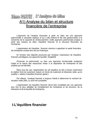 :
A1) Analyse du bilan et structure
financière de l’entreprise
L’approche de l’analyse financière à partir du bilan est une approche
patrimoniale à caractère statique et qui a été d’abord le fait des gestionnaires à la
recherche de la capacité de remboursement .Cette approche patrimoniale analyse à
partir des masses du bilan, l’équilibre financier et la structure financière de
l’entreprise.
L’appréciation de l’équilibre financier cherche à apprécier la santé financière
de l’entreprise compte tenu de son historique.
En fonction des objectifs poursuivis par l’analyse, l’expression de l’équilibre
financier prévilègiera une approche liquidité –Exigibilité
(Financier et patrimonial), ou bien une approche fonctionnelle soulignant
l’objet et la nature des ressources mises à la disposition de l’entreprise et des
emplois qui ont été faits.
Dans tous les cas, l’appréciation de cet équilibre se fait à travers notamment
la relation fond de roulement, besoin en fonds de roulement et trésorerie nette, qu’on
qualifier « relation d’équilibre financier global »
Par ailleurs l’analyse financier a toujours intérêt à déterminer le montant de
situation nette (SN), ou actif net comptable.
L’appréciation de l’équilibre financier devra être complétée par une approche
plus fine et plus détaillée de l’endettement de l’entreprise et de structure, de la
trésorerie et de la liquidité de l’entreprise.
I/ équilibre financier
13
 