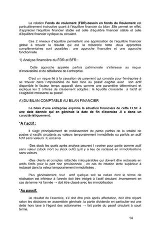 La relation Fonds de roulement (FDR)-besoin en fonds de Roulement est
particulièrement instructive quant à l’équilibre financier du bilan .Elle permet en effet,
d’apprécier l’équilibre financier stable est celle d’équilibre financier stable et celle
d’équilibre financier cyclique ou circulant.
Ces 2 niveaux d’équilibre permettent une appréciation de l’équilibre financier
global à trouver la résultat qui est la trésorerie nette .deux approches
complémentaires sont possibles : une approche financière et une approche
fonctionnelle
1) Analyse financière du FDR et BFR :
Cette approche appelée parfois patrimoniale s’intéresse au risque
d’insolvabilité et de défaillance de l’entreprise.
C’est un risque lié à la cessation de paiement qui consiste pour l’entreprise à
se trouver dans l’impossibilité de faire face au passif exigible avec son actif
disponible le facteur temps apparaît donc comme une paramètre déterminant et
explique les 2 critères de classement adoptés : la liquidité croissante à l’actif et
l’exigibilité croissante au passif.
A) DU BILAN COMPTABLE AU BILAN FINANCIER
Le bilan d une entreprise exprime la situation financière de cette ELSE à
une date donnée qui en générale la date de fin d exercice .Il a donc un
caractéristiquement.
*A l actif :
Il s’agit principalement de reclassement de partie parfois de la totalité de
postes d »actifs circulants au valeurs temporairement immobilisés ou parfois an actif
fictif sans valeurs .IL est ainsi
-Des stock les quels après analyse peuvent l »avérer pour partie comme actif
sans valeur (stock mort ou stock outil) qu’il y a lieu de reclassé en immobilisations
sans valeurs
-Des clients et comptes rattachés irrécupérables qui doivent être reclassés en
actifs fictifs pour la part non provisionnée , en cas de rotation lente supérieur à
reclassé dans la valeur temporairement immobilisées .
Plus généralement, tout actif quelque soit sa nature dont le terme de
réalisation est inférieur à l’année doit être intégré à l’actif circulant .Inversement en
cas de terme >à l’année doit être classé avec les immobilisation
*Au passif:
-le résultat de l’exercice, s’il doit être prés après affectation, doit être réparti
selon les décisions en assemblée générale .la partie dividende en particulier est une
dette hors taxe à l’égard des actionnaires fait partie du passif circulant à court
terme.
14
 