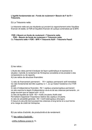 égalité fondamentale est : Fonds de roulement = Besoin de F de R +
Trésorerie.
D) La Trésorerie nette:
La trésorerie nette set une résultante qui provient du rapprochement entre l’équilibre
financier dit stable, le FDR et l’équilibre financier dit cyclique schématisé par le BFR.
FDR = Besoin en fonds de roulement + Trésorerie nette.
FDR Besoin de fonds de roulement = Trésorerie nette.
Ou Trésorerie nette = FDR BFR = Trésorerie Actif Trésorerie Passif.
2) les ratios :
L’étude des ratios permet d’analyser de façon systématique et expressive la
situation, l’activité, le rendement de l’Entreprise considérée et de procéder à des
comparaisons ou de rapports.
A) Les ratios de structure financière:
1) ratio de financement permanent : R1= capitaux permanent/ actif immobilisé
Ce ratio fondamental doit être supérieur à 1, ce qui traduit l’existence d’un FOR
positif
2) ratio d’indépendance financière : R2 = capitaux propres/capitaux permanent
ce ratio exprime le degré d’indépendance vis-à-vis de ses créances permanents , on
exige souvent que ce rapport soit > à 0,5.
3) ratio de liquidité de l’actif : R3 = Actifs circulants /Actifs total
Permettant d’apprécier l’importance relative des capitaux circulants.
4) ratio de solvabilité générale : R4 = Actif total/capitaux étrangers
Il mesure la sécurité dont jouissent les créances à long terme et a court terme
et la marge de crédit de l’entreprise.
B) Les ratios d’activité, de productivité et de rendement:
1) les ratios d’activité :
-chiffre d’affaires produit A =%
21
 