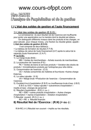 :
I ) L état des soldes de gestion et l auto financement
1) L’état des soldes de gestion (E.S.G) :
La connaissance du seul résultat net de l’exercice est insuffisante
pour porter une appréciation sur la manière dont le résultat est obtenu.
On distinguant différents niveaux dans les produits et les charges, on
peut calculer, pour chaque niveau, une fraction du résultat global, appelé :
état des soldes de gestion (E.S.G)
Il est composé de deux tableaux :
+ Le tableau de formation de résultat (T.F.R)
+ Le tableau de calcul de l’auto financement (A.F) après le calcul de la
capacité d’auto financement. (C.A.F).
A) Le T.F.R :
1) La marge brute (M.B) :
MB = Ventes de marchandises – Achats revendu de marchandises.
2) La production de l’exercice (P.E) :
PE = Ventes de biens et services produits + Variation des stocks de
produits + Immobilisations produits par l’entreprise pour elle-même .
3) Consommation de l’exercice : (C.E)
CE = Achats consommés de matiéres et fournitures +Autres charge
Externes.
4) La valeur ajoutée : (V.A)
VA = Marge brute +Production de l’exercice – Consommation de
l’exercice.
5) Excédent brut d’exploitation (E.B.E) ou insuffisances brute d’exp. (I.B.E)
E.B.E ou I.B.E = Valeur ajoutée + subventrons d’exploitation –
impôts et taxe –charges de personnel
6) Résultat d’exploitation : (R.E) (+ ou -)
RE = EBE + autres produits d’exploitation – Autres charges
d’exploitation + reprise d’exploitation – Dotation d’exploitation
7) Résultat courant. (R.C) (+ ou -)
RC = RE ± Résultat financier.
8) Résultat Net de l Exercice : (R.N) (+ ou -) :
R.N=RC (+/-) Résultat non courant – impôts sur les résultats.
4
www.cours-ofppt.com
 