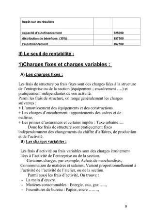 Impôt sur les résultats
capacité d autofinancement 525000
distribution de bénéfices (30%) 157500
autofinancement 367500
II) Le seuil de rentabilité :
1)Charges fixes et charges variables :
A) Les charges fixes :
Les frais de structure ou frais fixes sont des charges liées à la structure
de l’entreprise ou de la section (équipement ; encadrement ….) et
pratiquement indépendantes de son activité.
Parmi les frais de structure, on range généralement les charges
suivantes :
+ L’amortissement des équipements et des constructions.
+ Les charges d’encadrement : appontements des cadres et de
maîtrise.
+ Les primes d’assurances et certains impôts : Taxe urbaine….
Donc les frais de structure sont pratiquement fixes
indépendamment des changements du chiffre d’affaires, de production
et de l’activité.
B) Les charges variables :
Les frais d’activité ou frais variables sont des charges étroitement
liées à l’activité de l’entreprise ou de la section.
Certaines charges, par exemple, Achats de marchandises,
Consommation de matières et salaires, Varient proportionnellement à
l’activité de l’activité de l’atelier, ou de la section.
Parmi aussi les frais d’activité, On trouve :
- La main d’ uvre.
- Matières consommables : Energie, eau, gaz …..,
- Fournitures de bureau : Papier, encre …….,
9
 