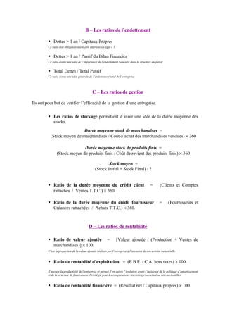 B – Les ratios de l’endettement
 Dettes > 1 an / Capitaux Propres
Ce ratio doit obligatoirement être inférieur ou égal à 1.
 Dettes > 1 an / Passif du Bilan Financier
Ce ratio donne une idée de l’importance de l’endettement bancaire dans la structure du passif.
 Total Dettes / Total Passif
Ce ratio donne une idée générale de l’endettement total de l’entreprise.
C – Les ratios de gestion
Ils ont pour but de vérifier l’efficacité de la gestion d’une entreprise.
 Les ratios de stockage permettent d’avoir une idée de la durée moyenne des
stocks.
Durée moyenne stock de marchandises =
(Stock moyen de marchandises / Coût d’achat des marchandises vendues) × 360
Durée moyenne stock de produits finis =
(Stock moyen de produits finis / Coût de revient des produits finis) × 360
Stock moyen =
(Stock initial + Stock Final) / 2
 Ratio de la durée moyenne du crédit client = (Clients et Comptes
rattachés / Ventes T.T.C.) × 360.
 Ratio de la durée moyenne du crédit fournisseur = (Fournisseurs et
Créances rattachées / Achats T.T.C.) × 360.
D – Les ratios de rentabilité
 Ratio de valeur ajoutée = [Valeur ajoutée / (Production + Ventes de
marchandises)] × 100.
C’est la proportion de la valeur ajoutée réalisée par l’entreprise à l’occasion de son activité industrielle.
 Ratio de rentabilité d’exploitation = (E.B.E. / C.A. hors taxes) × 100.
Il mesure la productivité de l’entreprise et permet d’en suivre l’évolution avant l’incidence de la politique d’amortissement
et de la structure de financement. Privilégié pour les comparaisons interentreprises et même intersectorielles.
 Ratio de rentabilité financière = (Résultat net / Capitaux propres) × 100.
 