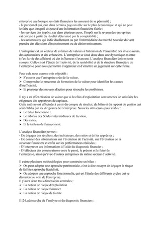 entreprise que lorsque ses états financiers les assurent de sa pérennité ;
- le personnel qui joue dans certains pays un rôle sur le plan économique et qui ne peut
le faire que lorsqu'il dispose d'une information financière fiable ;
- les services des impôts, car dans plusieurs pays, l'impôt sur le revenu des entreprises
est calculé à partir du résultat déterminé par la comptabilité ;
- les actionnaires qui individuellement ou par l'intermédiaire du marché boursier doivent
prendre des décisions d'investissement ou de désinvestissement.
L'entreprise est un vecteur de création de valeurs à l'attention de l'ensemble des investisseurs,
des actionnaires et des créanciers. L’entreprise se situe donc dans une dynamique externe
(c’est la vie des affaires) où des influences s’exercent. L’analyse financière doit en tenir
compte. Celle-ci est l’étude de l’activité, de la rentabilité et de la structure financière de
l’entreprise pour nous permettre d’apprécier et d’émettre un jugement sur cette firme.
Pour cela nous aurons trois objectifs :
S'assurer que l'entreprise crée de la valeur,
Comprendre le processus de formation de la valeur pour identifier les causes
d'inefficacité,
Et proposer des moyens d'action pour résoudre les problèmes.
Il n'y a en effet création de valeur que si les flux d'exploitation sont amènes de satisfaire les
exigences des apporteurs de capitaux.
Cette analyse est effectuée à partir du compte de résultat, du bilan et du rapport de gestion qui
sont établis par les dirigeants de l’entreprise. Nous les utiliserons pour établir :
Le bilan fonctionne l,
Le tableau des Soldes Intermédiaires de Gestion,
Des ratios,
Et le tableau de financement.
L’analyse financière permet :
- De dégager des résultats, des indicateurs, des ratios et de les apprécier ;
- De donner des informations sur l’évolution de l’activité, sur l’évolution de la
structure financière et enfin sur les performances réalisées ;
- D’interpréter ces informations à l’aide du diagnostic financier ;
- D’effectuer des comparaisons entre le passé, le présent et le futur de
l’entreprise, ainsi qu’avec d’autres entreprises du même secteur d’activité.
Il existe plusieurs méthodologies pour construire un bilan :
On peut adopter une approche patrimoniale, c'est-à-dire essayer de dégager le risque
de faillite (approche liquidité),
Ou adopter une approche fonctionnelle, qui est l'étude des différents cycles qui se
déroulent au sein de l'entreprise.
Il y aura donc trois dimensions centrales :
La notion de risque d'exploitation
La notion de risque financier
La notion de risque de faillite.
II-2-Ladémarche de l’analyse et du diagnostic financiers :
 