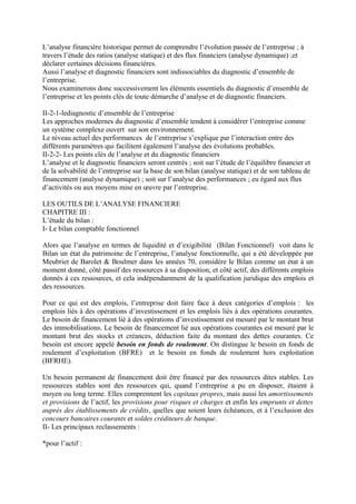 L’analyse financière historique permet de comprendre l’évolution passée de l’entreprise ; à
travers l’étude des ratios (analyse statique) et des flux financiers (analyse dynamique) ;et
déclarer certaines décisions financières.
Aussi l’analyse et diagnostic financiers sont indissociables du diagnostic d’ensemble de
l’entreprise.
Nous examinerons donc successivement les éléments essentiels du diagnostic d’ensemble de
l’entreprise et les points clés de toute démarche d’analyse et de diagnostic financiers.
II-2-1-lediagnostic d’ensemble de l’entreprise
Les approches modernes du diagnostic d’ensemble tendent à considérer l’entreprise comme
un système complexe ouvert sur son environnement.
Le niveau actuel des performances de l’entreprise s’explique par l’interaction entre des
différents paramètres qui facilitent également l’analyse des évolutions probables.
II-2-2- Les points clés de l’analyse et du diagnostic financiers
L’analyse et le diagnostic financiers seront centrés ; soit sur l’étude de l’équilibre financier et
de la solvabilité de l’entreprise sur la base de son bilan (analyse statique) et de son tableau de
financement (analyse dynamique) ; soit sur l’analyse des performances ; eu égard aux flux
d’activités ou aux moyens mise en œuvre par l’entreprise.
LES OUTILS DE L’ANALYSE FINANCIERE
CHAPITRE III :
L’étude du bilan :
I- Le bilan comptable fonctionnel
Alors que l’analyse en termes de liquidité et d’exigibilité (Bilan Fonctionnel) voit dans le
Bilan un état du patrimoine de l’entreprise, l’analyse fonctionnelle, qui a été développée par
Meubriet de Barolet & Boulmer dans les années 70, considère le Bilan comme un état à un
moment donné, côté passif des ressources à sa disposition, et côté actif, des différents emplois
donnés à ces ressources, et cela indépendamment de la qualification juridique des emplois et
des ressources.
Pour ce qui est des emplois, l’entreprise doit faire face à deux catégories d’emplois : les
emplois liés à des opérations d’investissement et les emplois liés à des opérations courantes.
Le besoin de financement lié à des opérations d’investissement est mesuré par le montant brut
des immobilisations. Le besoin de financement lié aux opérations courantes est mesuré par le
montant brut des stocks et créances, déduction faite du montant des dettes courantes. Ce
besoin est encore appelé besoin en fonds de roulement. On distingue le besoin en fonds de
roulement d’exploitation (BFRE) et le besoin en fonds de roulement hors exploitation
(BFRHE).
Un besoin permanent de financement doit être financé par des ressources dites stables. Les
ressources stables sont des ressources qui, quand l’entreprise a pu en disposer, étaient à
moyen ou long terme. Elles comprennent les capitaux propres, mais aussi les amortissements
et provisions de l’actif, les provisions pour risques et charges et enfin les emprunts et dettes
auprès des établissements de crédits, quelles que soient leurs échéances, et à l’exclusion des
concours bancaires courants et soldes créditeurs de banque.
II- Les principaux reclassements :
*pour l’actif :
 