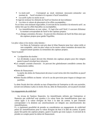  Le stock outil : Correspond au stock minimum nécessaire ;retrancher son
montant de l'actif circulant et le rajouter à l'actif immobilisé.
 Les actifs à plus ou moins un an :
Il s'agit de reclasser les éléments de l'actif en fonction de leur échéance
 Les titres et valeurs de placement et les effets escomptables :
Si ces titres sont aisément négociables, il convient de les assimiler à la trésorerie actif ; au
même titre que les effets bancables ou escomptables.
 Les immobilisations en non valeur : Il s'agit d'un actif fictif, il convient d'éliminer
le montant correspondant de l'actif et des capitaux propres.
 Les charges constatées d'avance : ils peuvent être éliminées de l'actif du bilan ainsi que
des capitaux propres pour garder l'équilibre.
Les plus values et les moins valus latentes :
Les biens de l'entreprise sont pris dans le bilan financier pour leur valeur réelle et
non comptable ; ainsi les plus values ou les moins values constatées devraient être
respectivement ajoutées ou retranchées des capitaux propres.
*pour le passif :
• La répartition du résultat :
Les dividendes à payer doivent être éliminés des capitaux propres pour être intégrés
parmi le passif circulant hors trésorerie.
•Les comptes courants d'associés : ils peuvent être généralement considérés comme des
financements stables.
•Dettes de financement :
La partie des dettes de financement devenue à court terme doit être transférée au passif
circulant .
•Dettes fiscales différés ou latente : tel est le cas des provision pour risques et charges non
justifiées.
La dette fiscale doit être calculée au taux d'imposition de l'entreprise et elle sera assimiler,
suivant son échéance à plus ou moins d'un an, dette de financement, soit au passif circulant
Les engagements du crédit-bail :
Au niveau de l'analyse financière, les immobilisants utilisées par l'entreprises et
financées par crédit-bail sont ajoutées à la valeur brute des immobilisations pour une
valeur égale à la valeur d'origine du bien à la date du contrat, la part d'annuité
correspondant à la dotation aux amortissements est intégrée aux amortissements des
immobilisations.
Il y a également possibilité de prendre en considération ces engagements de crédit-bail
parmi les immobilisations pour la valeur d'origine du bien à la date du contrat, la partie
payée fera partie des capitaux propres, quant à la partie qui reste à payer, il convient de la
prendre en compte parmi les dettes de financement.
 