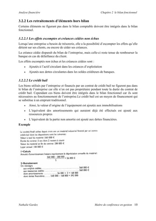 Analyse financière Chapitre 2 le bilan fonctionnel
3.2.2 Les retraitements d’éléments hors bilan
Certains éléments ne figurant pas dans le bilan comptable doivent être intégrés dans le bilan
fonctionnel.
3.2.2.1 Les effets escomptes et créances cédées non échus
Lorsqu’une entreprise a besoin de trésorerie, elle a la possibilité d’escompter les effets qu’elle
détient sur ses clients, ou encore de céder ses créances.
La créance cédée disparaît du bilan de l’entreprise, mais celle-ci reste tenue de rembourser la
banque en cas de défaillance du client.
Les effets escomptés non échus et les créances cédées sont :
• Ajoutés à l’actif circulant dans les créances d’exploitation
• Ajoutés aux dettes circulantes dans les soldes créditeurs de banques.
3.2.2.2 Le crédit bail
Les biens utilisés par l’entreprise et financés par un contrat de crédit bail ne figurent pas dans
le bilan de l’entreprise car elle n’en est pas propriétaire pendant toute la durée du contrat de
crédit bail. Cependant ces biens doivent être intégrés dans le bilan fonctionnel car ils sont
nécessaires au fonctionnement de l’entreprise.Le crédit bail est un moyen de financement qui
se substitue à un emprunt traditionnel.
• Ainsi, la valeur d’origine de l’équipement est ajoutée aux immobilisations
• L’équivalent des amortissements qui auraient déjà été effectués est ajouté aux
ressources propres
• L’équivalent de la partie non amortie est ajouté aux dettes financières.
Exemple
Nathalie Gardes Maître de conférence en gestion 10
 