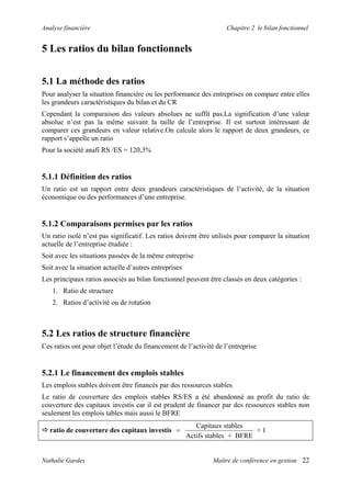 Analyse financière Chapitre 2 le bilan fonctionnel
5 Les ratios du bilan fonctionnels
5.1 La méthode des ratios
Pour analyser la situation financière ou les performance des entreprises on compare entre elles
les grandeurs caractéristiques du bilan et du CR
Cependant la comparaison des valeurs absolues ne suffit pas.La signification d’une valeur
absolue n’est pas la même suivant la taille de l’entreprise. Il est surtout intéressant de
comparer ces grandeurs en valeur relative.On calcule alors le rapport de deux grandeurs, ce
rapport s’appelle un ratio
Pour la société anafi RS /ES = 120,3%
5.1.1 Définition des ratios
Un ratio est un rapport entre deux grandeurs caractéristiques de l’activité, de la situation
économique ou des performances d’une entreprise.
5.1.2 Comparaisons permises par les ratios
Un ratio isolé n’est pas significatif. Les ratios doivent être utilisés pour comparer la situation
actuelle de l’entreprise étudiée :
Soit avec les situations passées de la même entreprise
Soit avec la situation actuelle d’autres entreprises
Les principaux ratios associés au bilan fonctionnel peuvent être classés en deux catégories :
1. Ratio de structure
2. Ratios d’activité ou de rotation
5.2 Les ratios de structure financière
Ces ratios ont pour objet l’étude du financement de l’activité de l’entreprise
5.2.1 Le financement des emplois stables
Les emplois stables doivent être financés par des ressources stables
Le ratio de couverture des emplois stables RS/ES a été abandonné au profit du ratio de
couverture des capitaux investis car il est prudent de financer par des ressources stables non
seulement les emplois tables mais aussi le BFRE
ratio de couverture des capitaux investis =
Capitaux stables
Actifs stables + BFRE
> 1
Nathalie Gardes Maître de conférence en gestion 22
 